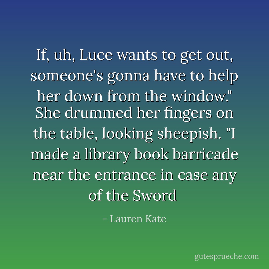 If, uh, Luce wants to get out, someone's gonna have to help her down from the window." She drummed her fingers on the table, looking sheepish. "I made a library book barricade near the entrance in case any of the Sword  - Lauren Kate