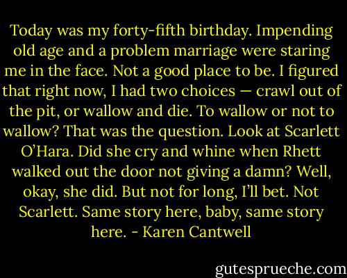 Today was my forty-fifth birthday. Impending old age and a problem marriage were staring me in the face. Not a good place to be. I figured that right now, I had two choices — crawl out of the pit, or wallow and die. To wallow or not to wallow? That was the question. Look at Scarlett O’Hara. Did she cry and whine when Rhett walked out the door not giving a damn? Well, okay, she did. But not for long, I’ll bet. Not Scarlett. Same story here, baby, same story here. - Karen Cantwell