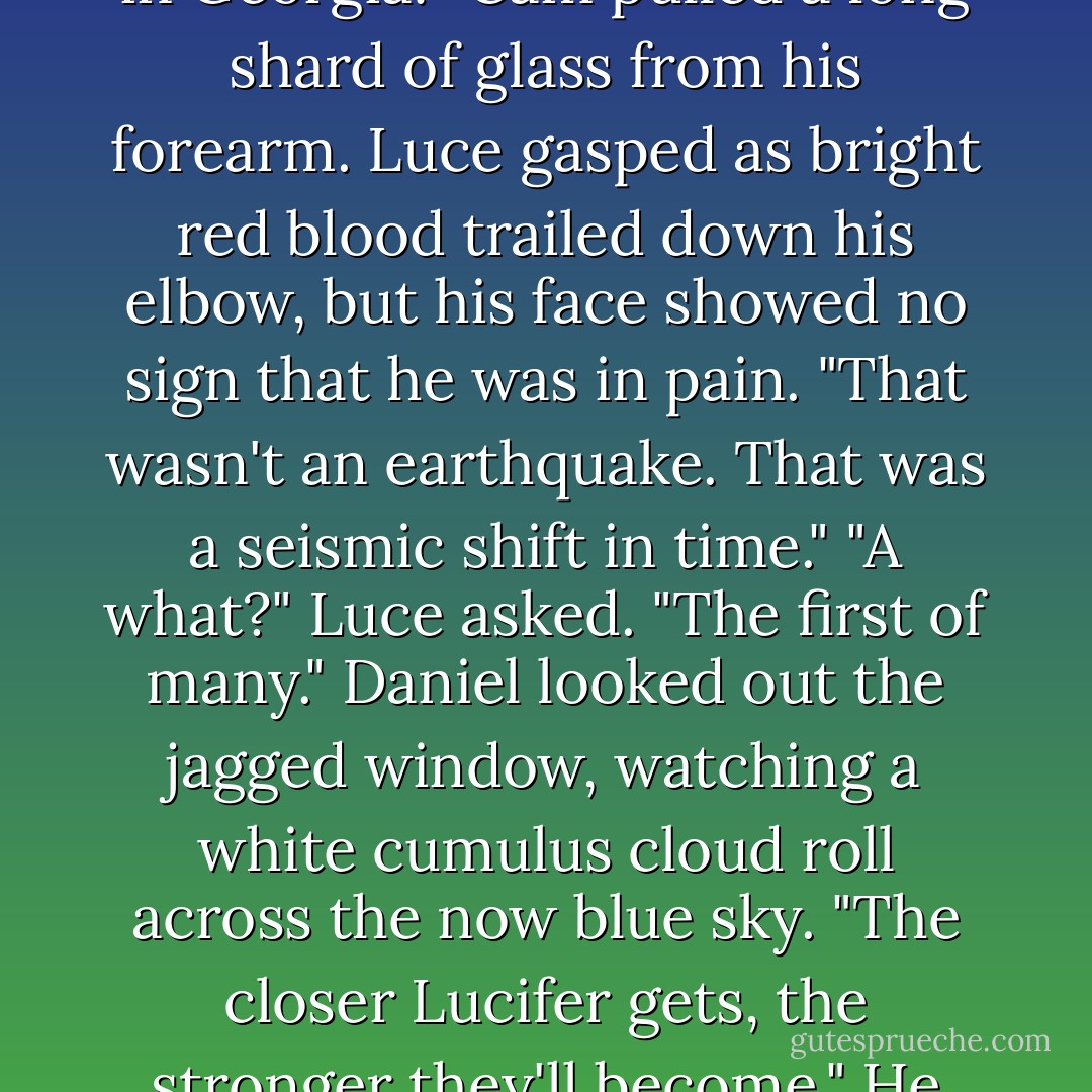 What the hell?" Arriane picked herself up off the ground. "Did we step through to California without my knowledge? No one told me there were fault lines in Georgia!"<br />Cam pulled a long shard of glass from his forearm. Luce gasped as bright red blood trailed down his elbow, but his face showed no sign that he was in pain. "That wasn't an earthquake. That was a seismic shift in time."<br />"A <i>what</i>?" Luce asked.<br />"The first of many." Daniel looked out the jagged window, watching a white cumulus cloud roll across the now blue sky. "The closer Lucifer gets, the stronger they'll become." He glanced at Cam, who nodded.<br />"Ticktock, people," Cam said. "Time is running out. We need to fly. - Lauren Kate