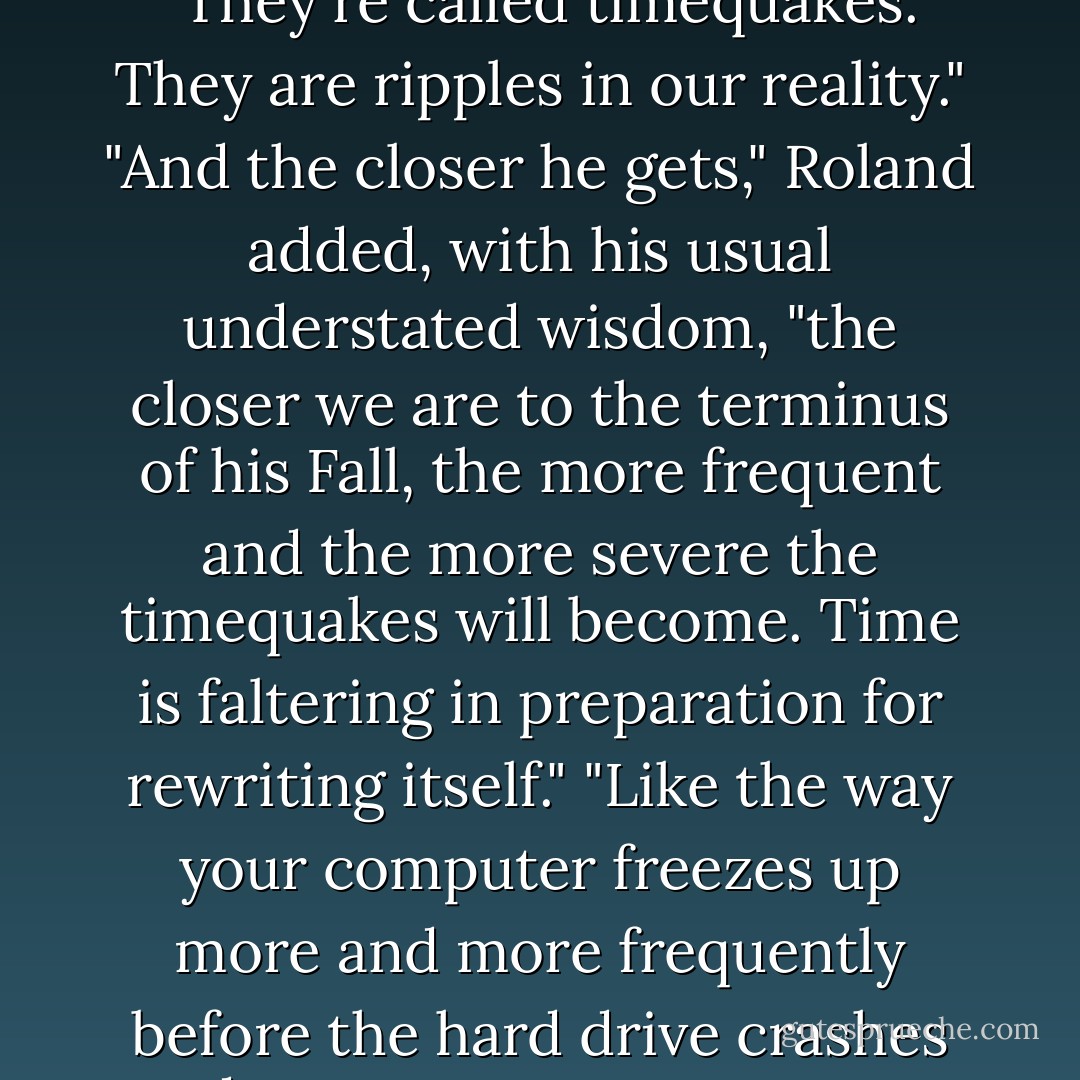 Gabbe stepped forward. "Cam's right. I've heard the Scale speak of these shifts." She was tugging on the sleeves of her pale yellow cashmere cardigan as if she would never get warm. "They're called timequakes. They are ripples in our reality."<br />"And the closer he gets," Roland added, with his usual understated wisdom, "the closer we are to the terminus of his Fall, the more frequent and the more severe the timequakes will become. Time is faltering in preparation for rewriting itself."<br />"Like the way your computer freezes up more and more frequently before the hard drive crashes and erases your twenty-page term paper?" Miles said. Everyone looked at him in befuddlement. "What?" he asked. "Angels and demons don't do homework? - Lauren Kate