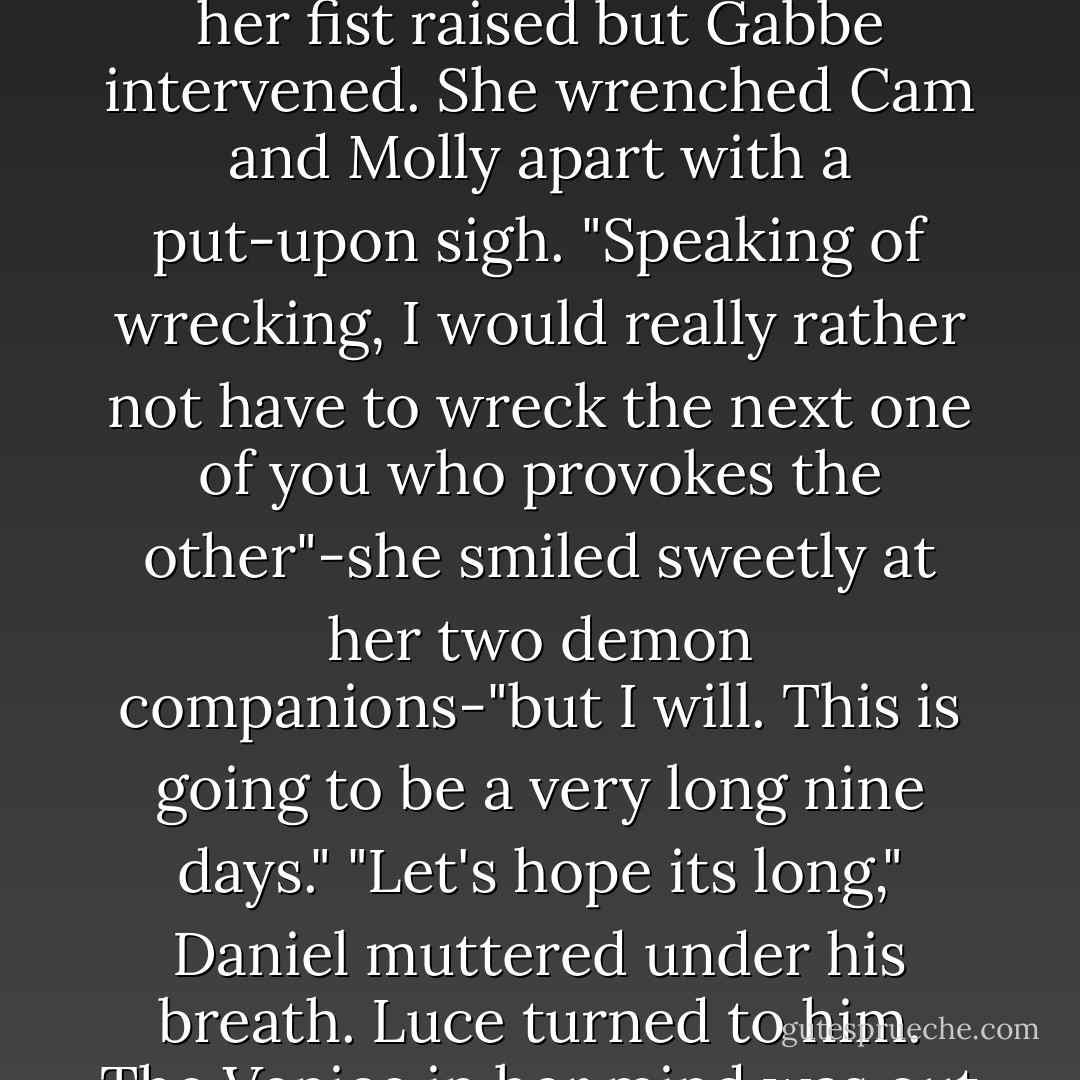 I barely remember drawing this." Daniel sounded disappointed in himself. "I don't know what it is any more than you do."<br />"I'm sure that once you get there, you'll be able to figure it out," Gabbe said, trying hard to be encouraging.<br />"We will," Luce said. "I'm sure we will."<br />Gabbe blinked, smile, and went on. "Roland, Annabelle, and Arriane-you three will go to Vienna. That leaves-" Her mouth twitched as she realized what she was about to say, but she put on a brave face anyway. "Molly, Cam, and I will take Avalon."<br />Cam rolled back his shoulders and let out his astoundingly golden wings with a great rush, slamming into Molly's face with his right wing tip and sending her lunging back five feet.<br />"Do that again and I will wreck you," Molly spat, glaring at a carpet burn on her elbow. "In fact-" She started to go for Cam with her fist raised but Gabbe intervened.<br />She wrenched Cam and Molly apart with a put-upon sigh. "Speaking of wrecking, I would really rather not have to wreck the next one of you who provokes the other"-she smiled sweetly at her two demon companions-"but I will. This is going to be a very long nine days."<br />"Let's hope its long," Daniel muttered under his breath.<br />Luce turned to him. The Venice in her mind was out of a guidebook: postcard of boats jostling down canals, sunsets over tall cathedral spires, and dark-haired girls licking gelato. That wasn't the trip they were about to take. Not with the end of the world reaching out for them with razor claws.<br />"And once we find all three of the relics?" Luce said.<br />"We'll meet at Mount Sinai," Daniel said, "unite the relics-"<br />"And say a little prayer that they shed any light whatsoever on where we landed when we fell," Cam muttered darkly, rubbing his forehead. "At which point, all that's left is somehow coaxing the psychopathic hellhound holding our entire existence in his jaw that he should just abandon his silly scheme for universal domination. What could be simpler? I think we have every reason to feel optimistic. - Lauren Kate