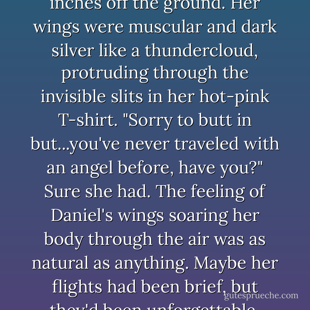 We need to leave as soon as possible."<br />"Okay," Luce said. "I have to go home, then, pack, get my passport..." Her mind whirled in a hundred directions as she started making a mental to-do list. Her parents would be at the mall for at least another couple of hours, enough time for her to dash in and get her things together...<br />"Oh, cute." Annabelle laughed, flitting over to them, her feet inches off the ground. Her wings were muscular and dark silver like a thundercloud, protruding through the invisible slits in her hot-pink T-shirt. "Sorry to butt in but...you've never traveled with an angel before, have you?"<br />Sure she had. The feeling of Daniel's wings soaring her body through the air was as natural as anything. Maybe her flights had been brief, but they'd been unforgettable. They were when Luce felt closest to him: his arms threaded around her waist, his heart beating close to hers, his white wings protecting them, making Luce feel unconditionally and impossibly loved.<br />She had flown with Daniel dozens of times in dreams, but only three times in her waking hours: once over the hidden lake behind Sword  - Lauren Kate