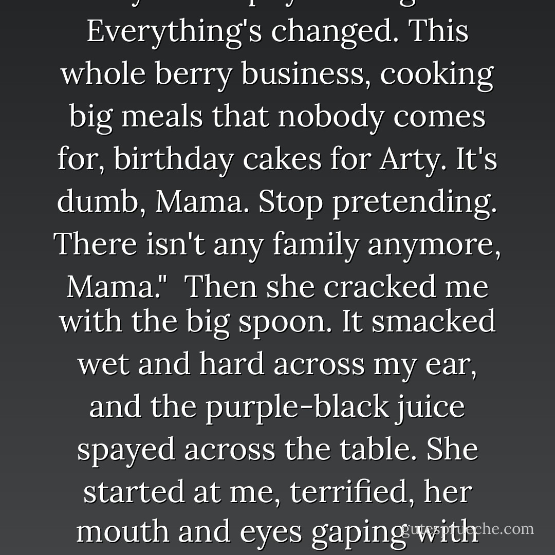 Later, at the sink in our van, Mama rinsed the blue stain and the odd spiders, caterpillars, and stems from the bucket.<br /> "Not what we usually start with, but we can go again tomorrow. And this will set up nicely in about six, eight jars."<br /> The berries were beginning to simmer in the big pot on the back burner. Mama pushed her dark wooden spoon into the foaming berries and cicrcled the wall of the pot slowly.<br /> I leaned my hot arms on the table and said, "Iphy better not go tomorrow. She got tired today." I was smelling the berries and Mamaa's sweat, and watching the flex of the blue veins behind her knees.<br /> "Does them good. The twins always loved picking berries, even more than eating them. Though Elly likes her jam."<br /> "Elly doesn't like anything anymore."<br /> The knees stiffened and I looked up. The spoon was motionless. Mama stared at the pot.<br /> "Mama, Elly isn't there anymore. Iphy's changed. Everything's changed. This whole berry business, cooking big meals that nobody comes for, birthday cakes for Arty. It's dumb, Mama. Stop pretending. There isn't any family anymore, Mama."<br /> Then she cracked me with the big spoon. It smacked wet and hard across my ear, and the purple-black juice spayed across the table. She started at me, terrified, her mouth and eyes gaping with fear. I stared gaping at her. I broke and ran.<br /> I went to the generator truck and climbed up to sit by Grandpa. That's the only time Mama ever hit me and I knew I deserved it. I also knew that Mama was too far gone to understand why I deserved it. She'd swung that spoon in a tigerish reflex at blasphemy. But I believed that Arty had turned his back on us, that the twins were broken, that the Chick was lost, that Papa was weak and scared, that Mama was spinning fog, and that I was an adolescent crone sitting in the ruins, watching the beams crumble, and warming myself in the smoke from the funeral pyre. That was how I felt, and I wanted company. I hated Mama for refusing to see enough to be miserable with me. Maybe, too, enough of my child heart was still with me to think that if she would only open her eyes she could fix it all back up like a busted toy. - Katherine Dunn