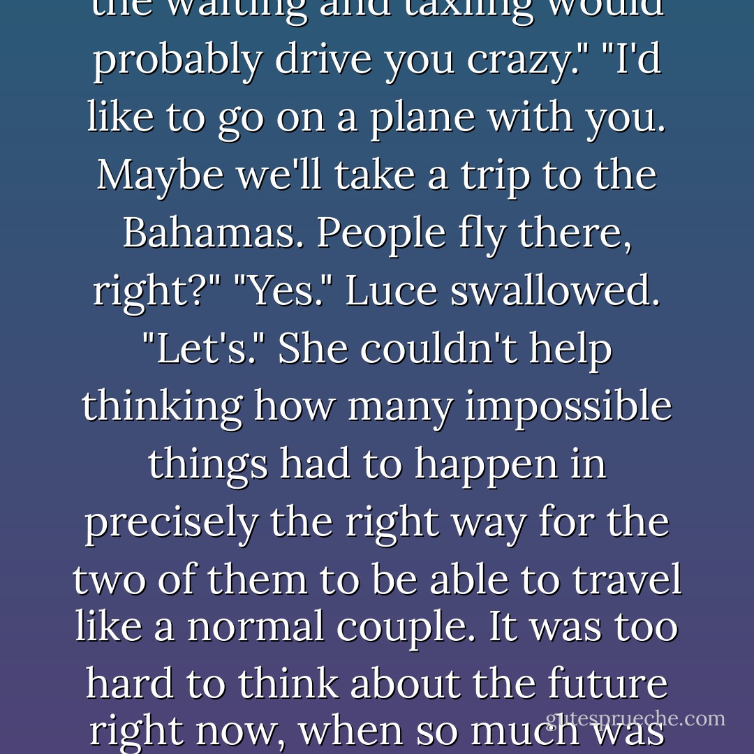 How long will it take to get to Venice?" she asked.<br />"It shouldn't be too much longer," Daniel almost whispered into her ear.<br />"You sound like a pilot who's been in a holding pattern for an hour, telling his passengers 'just another ten minutes' for the fifth time," Luce teased.<br />When Daniel didn't respond, she looked up at him. He was frowning in confusion. The metaphor was lost on him.<br />"You've never been on a plane," she said. "Why should you when you can do this?" She gestured at his gorgeous beating wings. "All the waiting and taxiing would probably drive you crazy."<br />"I'd like to go on a plane with you. Maybe we'll take a trip to the Bahamas. People fly there, right?"<br />"Yes." Luce swallowed. "Let's." She couldn't help thinking how many impossible things had to happen in precisely the right way for the two of them to be able to travel like a normal couple. It was too hard to think about the future right now, when so much was at stake. The future was as blurry and distant as the ground below-and Luce hoped it would be as beautiful.<br />"How long will it really take?"<br />"Four, maybe five hours at this speed."<br />"But won't you need to rest? Refuel?" Luce shrugged, still embarrassingly unsure of how Daniel's body worked. "Won't your arms get tired?"<br />He chuckled.<br />"What?"<br />"I just flew in from Heaven, and boy, are my arms tired." Daniel squeezed her waist, teasing. "The idea of my arms ever tiring of holding you is absurd. - Lauren Kate