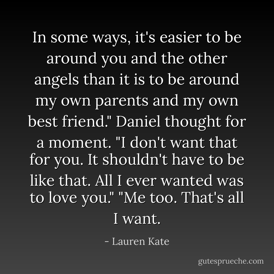 In some ways, it's easier to be around you and the other angels than it is to be around my own parents and my own best friend."<br />Daniel thought for a moment. "I don't want that for you. It shouldn't have to be like that. All I ever wanted was to love you."<br />"Me too. That's all I want. - Lauren Kate
