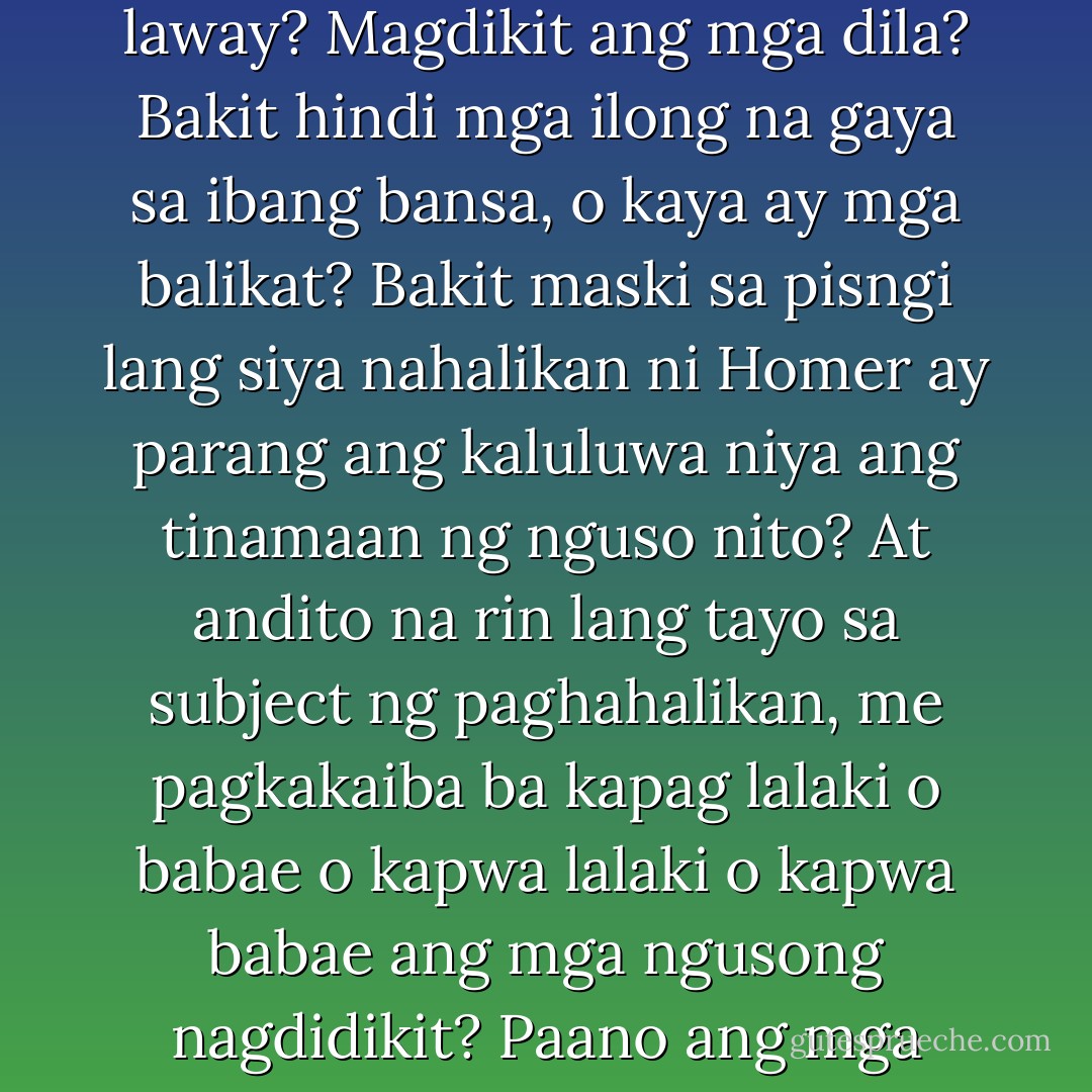 Ba't ba naghahalikan ang mga utaw? Para magpalitan ng laway? Magdikit ang mga dila? Bakit hindi mga ilong na gaya sa ibang bansa, o kaya ay mga balikat? Bakit maski sa pisngi lang siya nahalikan ni Homer ay parang ang kaluluwa niya ang tinamaan ng nguso nito? At andito na rin lang tayo sa subject ng paghahalikan, me pagkakaiba ba kapag lalaki o babae o kapwa lalaki o kapwa babae ang mga ngusong nagdidikit? Paano ang mga walang nguso? - Ricky Lee