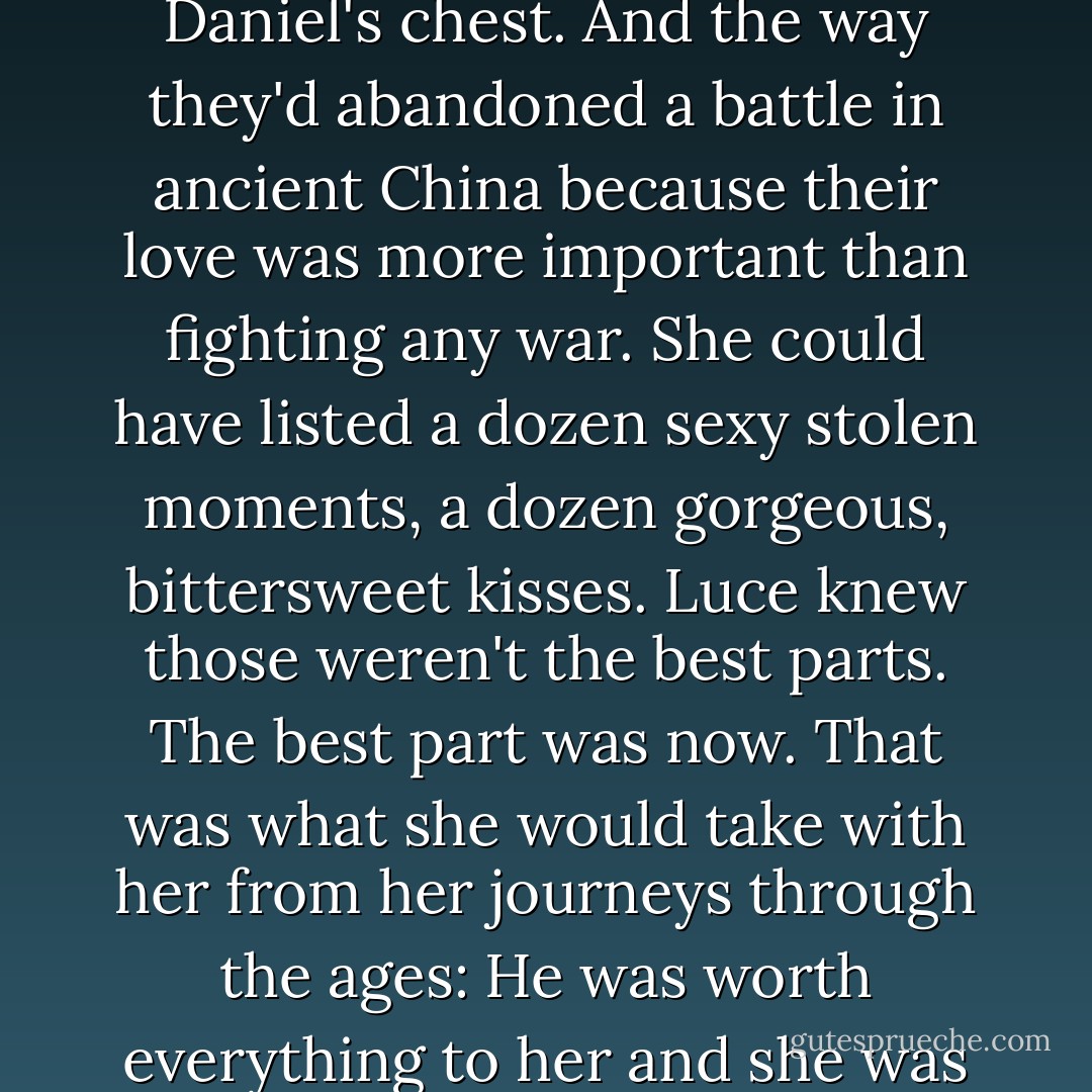 Tell me the best part of all your lives."<br />She wanted to say <i>When I found you, every time.</i> But it wasn't as simple as that. It was hard even to think of them discretely. Her past lives began to swirl together and hiccup like the panels of a kaleidoscope. There was that beautiful moment in Tahiti when Lulu had tattooed Daniel's chest. And the way they'd abandoned a battle in ancient China because their love was more important than fighting any war. She could have listed a dozen sexy stolen moments, a dozen gorgeous, bittersweet kisses. Luce knew those weren't the best parts.<br />The best part was now. That was what she would take with her from her journeys through the ages: He was worth everything to her and she was worth everything to him. The only way to experience that deep level of their love was to enter each new moment together, as if time were made of clouds. And if it came down to it during these next nine days, Luce knew that she and Daniel would risk everything for their love. - Lauren Kate