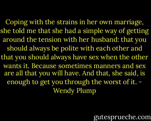 Coping with the strains in her own marriage, she told me that she had a simple way of getting around the tension with her husband: that you should always be polite with each other and that you should always have sex when the other wants it. Because sometimes manners and sex are all that you will have. And that, she said, is enough to get you through the worst of it. - Wendy Plump