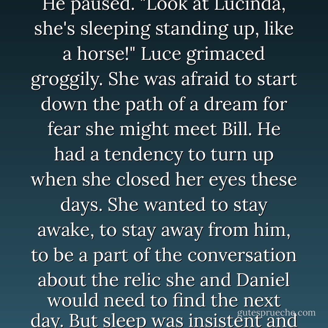 What are we doing here?" Daniel suddenly shouted, rattling an amateur painting of a blue sailboat on the wall. "We clearly need to be at the library at Bologna. Do you still have keys to get in? In your office you must have had-"<br />"I became emeritus thirteen years ago, Daniel. And we're not traveling two hundred kilometers in the middle of the night to look at..." He paused. "Look at Lucinda, she's sleeping standing up, like a horse!"<br />Luce grimaced groggily. She was afraid to start down the path of a dream for fear she might meet Bill. He had a tendency to turn up when she closed her eyes these days. She wanted to stay awake, to stay away from him, to be a part of the conversation about the relic she and Daniel would need to find the next day. But sleep was insistent and would not be denied.<br />Seconds or hours later, Daniel's arms lifted her from the ground and carried her up a dark and narrow flight of stairs.<br />"I'm sorry, Luce," she thought he said. She was too deep asleep to respond. "I should have let you rest sooner. I'm just so scared," he whispered. "Scared we're going to run out of time. - Lauren Kate