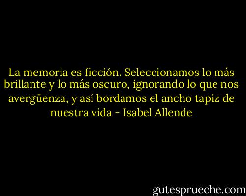 La memoria es ficción. Seleccionamos lo más brillante y lo más oscuro, ignorando lo que nos avergüenza, y así bordamos el ancho tapiz de nuestra vida - Isabel Allende
