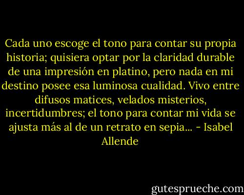 Cada uno escoge el tono para contar su propia historia; quisiera optar por la claridad durable de una impresión en platino, pero nada en mi destino posee esa luminosa cualidad. Vivo entre difusos matices, velados misterios, incertidumbres; el tono para contar mi vida se ajusta más al de un retrato en sepia... - Isabel Allende