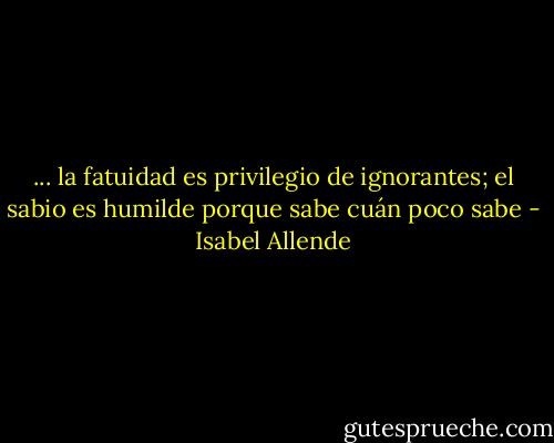 ... la fatuidad es privilegio de<br />ignorantes; el sabio es humilde<br />porque sabe cuán poco sabe - Isabel Allende
