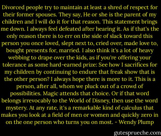 Divorced people try to maintain at least a shred of respect for their former spouses. They say, He or she is the parent of my children and I will do it for that reason. This statement brings me down. I always feel defeated after hearing it. As if that's the only reason there is to err on the side of slack toward this person you once loved, slept next to, cried over, made love to, bought presents for, married. I also think it's a lot of heavy webbing to drape over the kids, as if you're offering your tolerance as some hard-earned prize: See how I sacrifices for my children by continuing to endure that freak show that is the other person?<br />I always hope there is more to it. This is a person, after all, whom we pluck out of a crowd of possibilities. Magic attends that choice. Or if that word belongs irrevocably to the World of Disney, then use the word mystery. At any rate, it's a remarkable kind of calculus that makes you look at a field of men or women and quickly zero in on the one person who turns you on most. - Wendy Plump