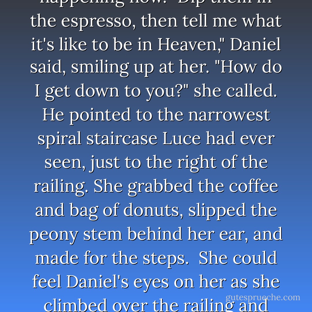 <i>Please wait here.</i><br />"Annoying yet romantic," she said aloud. She sat down on the folding chair and peered inside the paper bag. A handful of tiny jam-filled donuts dusted with cinnamon and sugar sent up an intoxicating scent. The bag was warm in her hands, flecked with little bits of oil seeping through. Luce popped one into her mouth and took a sip from the tiny white cup, which contained the richest, most delightful espresso Luce had ever tasted.<br />"Enjoying the bombolini?" Daniel called from below.<br />Luce shot to her feet and leaned over the railing to find him standing at the back of a gondola painted with images of angels. He wore a flat straw hat bound with a thick red ribbon, and used a broad wooden paddle to steer the boat slowly toward her.<br />Her heart surged the way it did each time she first saw Daniel in another life. But he was here. He was hers. This was happening now.<br />"Dip them in the espresso, then tell me what it's like to be in Heaven," Daniel said, smiling up at her.<br />"How do I get down to you?" she called.<br />He pointed to the narrowest spiral staircase Luce had ever seen, just to the right of the railing. She grabbed the coffee and bag of donuts, slipped the peony stem behind her ear, and made for the steps. <br />She could feel Daniel's eyes on her as she climbed over the railing and slinked down the stairs. Every time she made a full rotation on the staircase, she caught a teasing flash of his violet eyes. By the time she made it to the bottom, he had extended his hand to help her onto the boat.<br /><i>There</i> was the electricity she'd been yearning for since she awoke. The spark that passed between them every time they touched. Daniel wrapped his arms around her waist and drew her in so that there was no space between their bodies. He kissed her, long and deep, until she was dizzy.<br />"Now that's the way to start a morning." Daniel's fingers traced the petals of the peony behind her ear. <br />A slight weight suddenly tugged at her neck and when she reached up, her hands found a find chain, which her fingers traced down to a silver locket. She held it out and looked at the red rose engraved on its face.<br />Her locket! - Lauren Kate