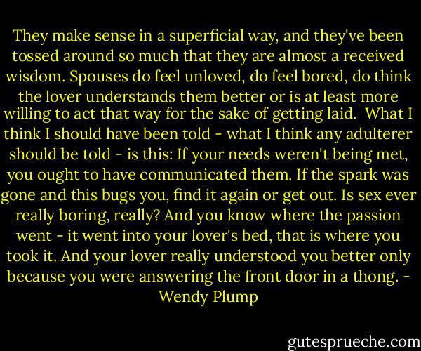 They make sense in a superficial way, and they've been tossed around so much that they are almost a received wisdom. Spouses do feel unloved, do feel bored, do think the lover understands them better or is at least more willing to act that way for the sake of getting laid. <br />What I think I should have been told - what I think any adulterer should be told - is this: If your needs weren't being met, you ought to have communicated them. If the spark was gone and this bugs you, find it again or get out. Is sex ever really boring, really? And you know where the passion went - it went into your lover's bed, that is where you took it. And your lover really understood you better only because you were answering the front door in a thong. - Wendy Plump
