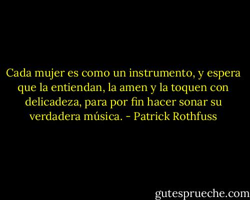 Cada mujer es como un instrumento, y espera que la entiendan, la amen y la toquen con delicadeza, para por fin hacer sonar su verdadera música. - Patrick Rothfuss