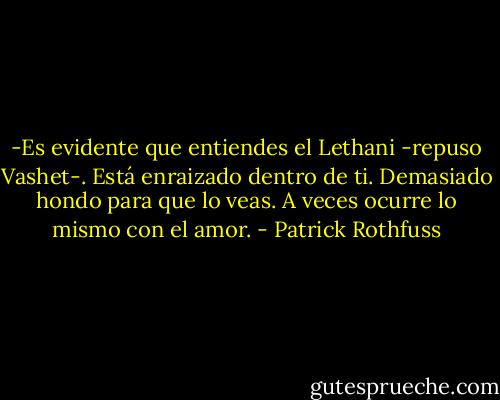 -Es evidente que entiendes el Lethani -repuso Vashet-. Está enraizado dentro de ti. Demasiado hondo para que lo veas. A veces ocurre lo mismo con el amor. - Patrick Rothfuss