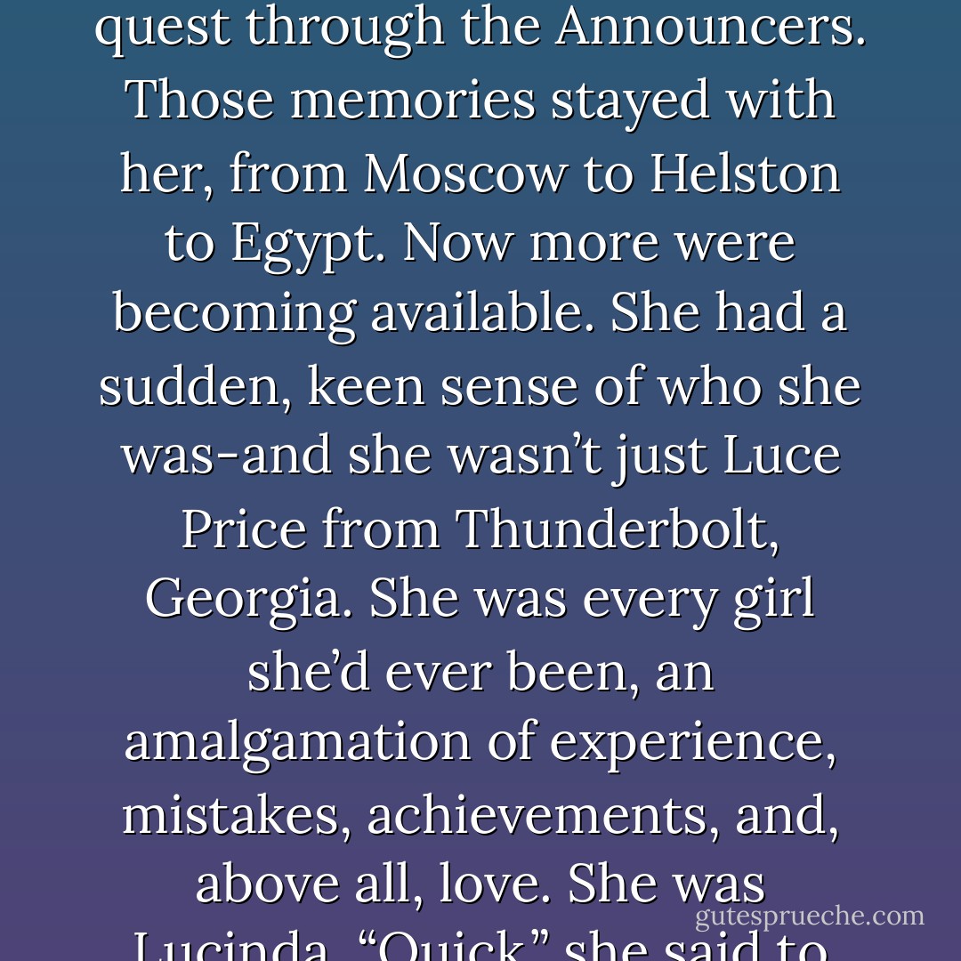 I’ve lived near here at several different stretches across time, but once, when I lived here a few hundred years ago, I had a camel I named Oded. He was just about the laziest creature ever to talk the Earth. He would pass out when I was in the middle of feeding him, and making it to the closest Bedouin camp for tea was a minor miracle. But when I first met you in that lifetime-“<br />“Oded broke into a run,” Luce said without thinking. “I screamed because I thought he was going to trample me. You said you’d never seen him move like that.”<br />“Yeah, well,” Daniel said. “He liked you.”<br />They paused and looked at each other, and Daniel started laughing when Luce’s jaw dropped. “I did it!” she cried out. “It was just there, in my memory, a part of me. Like it happened yesterday. I came to me without thinking!”<br />It was miraculous. All those memories from all those lives that had been lost each time Lucinda died in Daniel’s arms were somehow finding their way back to her, the way Luce always found her way back to Daniel.<br />No. <i>She</i> was finding her way to them.<br />It was like a gate had been left open after Luce’s quest through the Announcers. Those memories stayed with her, from Moscow to Helston to Egypt. Now more were becoming available.<br />She had a sudden, keen sense of who she was-and she wasn’t just Luce Price from Thunderbolt, Georgia. She was every girl she’d ever been, an amalgamation of experience, mistakes, achievements, and, above all, love.<br />She was Lucinda.<br />“Quick,” she said to Daniel. “Can we do another?”<br />“Okay, how about another desert life? You were living in the Sahara when I found you. Tall and gangly and the fastest runner in your village. I was passing through one day, on my way to visit Roland, and I stopped for the night at the closest spring. All the other men were very distrustful of me, but-“<br />“But my father paid you three zebra skins for the knife you had in your satchel!”<br />Daniel grinned. “He drove a hard bargain.”<br />“This is amazing,” she said, nearly breathless. How much more did she have in her that she didn’t know about? How far back could she go? She pivoted to face him, drawing her knees against her chest and leaning in so that their foreheads were almost touching. “Can you remember everything about our pasts?”<br />Daniel’s eyes softened at the corners. “Sometimes the order of things gets mixed up in my head. I’ll admit, I don’t remember long stretches of time I’ve spent alone, but I can remember every first glimpse of your face, every kiss of your lips, every memory I’ve ever made with you. - Lauren Kate