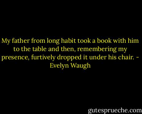 My father from long habit took a book with him to the table and then, remembering my presence, furtively dropped it under his chair. - Evelyn Waugh