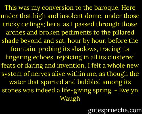 This was my conversion to the baroque. Here under that high and insolent dome, under those tricky ceilings; here, as I passed through those arches and broken pediments to the pillared shade beyond and sat, hour by hour, before the fountain, probing its shadows, tracing its lingering echoes, rejoicing in all its clustered feats of daring and invention, I felt a whole new system of nerves alive within me, as though the water that spurted and bubbled among its stones was indeed a life-giving spring. - Evelyn Waugh