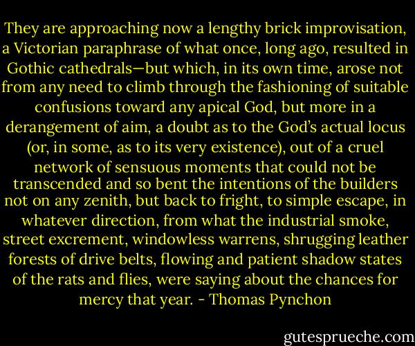 They are approaching now a lengthy brick improvisation, a Victorian paraphrase of what once, long ago, resulted in Gothic cathedrals—but which, in its own time, arose not from any need to climb through the fashioning of suitable confusions toward any apical God, but more in a derangement of aim, a doubt as to the God’s actual locus (or, in some, as to its very existence), out of a cruel network of sensuous moments that could not be transcended and so bent the intentions of the builders not on any zenith, but back to fright, to simple escape, in whatever direction, from what the industrial smoke, street excrement, windowless warrens, shrugging leather forests of drive belts, flowing and patient shadow states of the rats and flies, were saying about the chances for mercy that year. - Thomas Pynchon