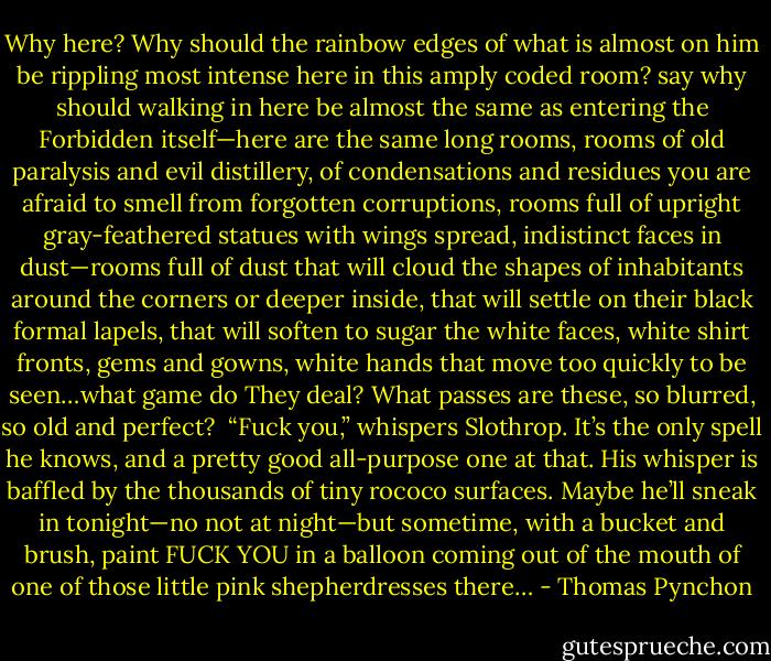 Why here? Why should the rainbow edges of what is almost on him be rippling most intense here in this amply coded room? say why should walking in here be almost the same as entering the Forbidden itself—here are the same long rooms, rooms of old paralysis and evil distillery, of condensations and residues you are afraid to smell from forgotten corruptions, rooms full of upright gray-feathered statues with wings spread, indistinct faces in dust—rooms full of dust that will cloud the shapes of inhabitants around the corners or deeper inside, that will settle on their black formal lapels, that will soften to sugar the white faces, white shirt fronts, gems and gowns, white hands that move too quickly to be seen…what game do They deal? What passes are these, so blurred, so old and perfect?<br /> “Fuck you,” whispers Slothrop. It’s the only spell he knows, and a pretty good all-purpose one at that. His whisper is baffled by the thousands of tiny rococo surfaces. Maybe he’ll sneak in tonight—no not at night—but sometime, with a bucket and brush, paint FUCK YOU in a balloon coming out of the mouth of one of those little pink shepherdresses there… - Thomas Pynchon