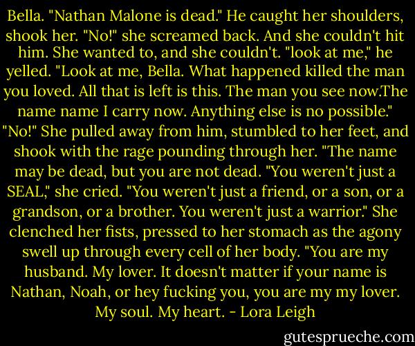 Bella. "Nathan Malone is dead." He caught her shoulders, shook her.<br />"No!" she screamed back. And she couldn't hit him. She wanted to, and she couldn't.<br />"look at me," he yelled. "Look at me, Bella. What happened killed the man you loved. All that is left is this. The man you see now.The name name I carry now. Anything else is no possible."<br />"No!" She pulled away from him, stumbled to her feet, and shook with the rage pounding through her. "The name may be dead, but you are not dead. "You weren't just a SEAL," she cried. "You weren't just a friend, or a son, or a grandson, or a brother. You weren't just a warrior." She clenched her fists, pressed to her stomach as the agony swell up through every cell of her body. "You are my husband. My lover.<br />It doesn't matter if your name is Nathan, Noah, or hey fucking you, you are my my lover. My soul. My heart. - Lora Leigh