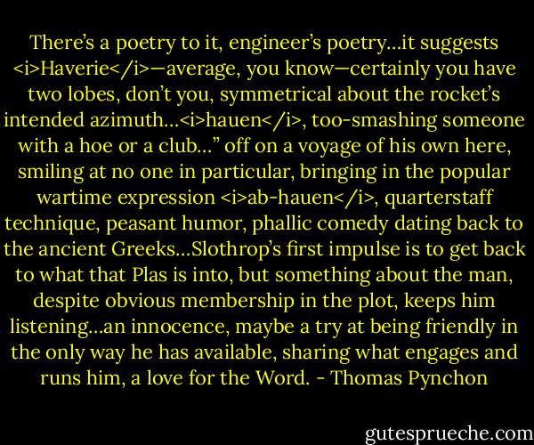 There’s a poetry to it, engineer’s poetry…it suggests <i>Haverie</i>—average, you know—certainly you have two lobes, don’t you, symmetrical about the rocket’s intended azimuth…<i>hauen</i>, too-smashing someone with a hoe or a club…” off on a voyage of his own here, smiling at no one in particular, bringing in the popular wartime expression <i>ab-hauen</i>, quarterstaff technique, peasant humor, phallic comedy dating back to the ancient Greeks…Slothrop’s first impulse is to get back to what that Plas is into, but something about the man, despite obvious membership in the plot, keeps him listening…an innocence, maybe a try at being friendly in the only way he has available, sharing what engages and runs him, a love for the Word. - Thomas Pynchon