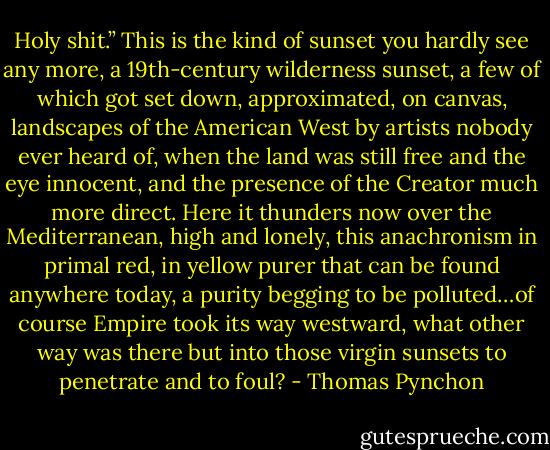 Holy shit.” This is the kind of sunset you hardly see any more, a 19th-century wilderness sunset, a few of which got set down, approximated, on canvas, landscapes of the American West by artists nobody ever heard of, when the land was still free and the eye innocent, and the presence of the Creator much more direct. Here it thunders now over the Mediterranean, high and lonely, this anachronism in primal red, in yellow purer that can be found anywhere today, a purity begging to be polluted…of course Empire took its way westward, what other way was there but into those virgin sunsets to penetrate and to foul? - Thomas Pynchon