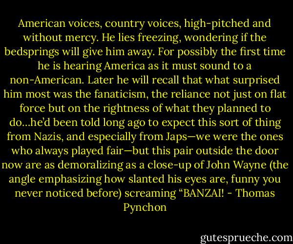 American voices, country voices, high-pitched and without mercy. He lies freezing, wondering if the bedsprings will give him away. For possibly the first time he is hearing America as it must sound to a non-American. Later he will recall that what surprised him most was the fanaticism, the reliance not just on flat force but on the rightness of what they planned to do…he’d been told long ago to expect this sort of thing from Nazis, and especially from Japs—we were the ones who always played fair—but this pair outside the door now are as demoralizing as a close-up of John Wayne (the angle emphasizing how slanted his eyes are, funny you never noticed before) screaming “BANZAI! - Thomas Pynchon