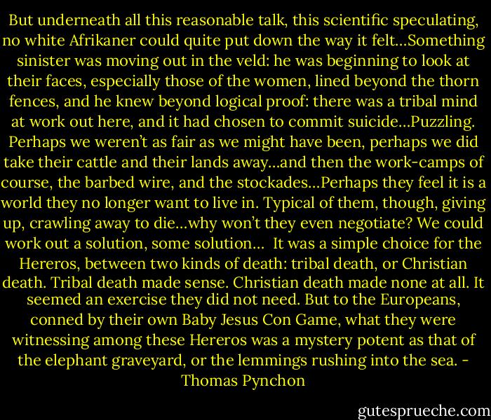 But underneath all this reasonable talk, this scientific speculating, no white Afrikaner could quite put down the way it felt…Something sinister was moving out in the veld: he was beginning to look at their faces, especially those of the women, lined beyond the thorn fences, and he knew beyond logical proof: there was a tribal mind at work out here, and it had chosen to commit suicide…Puzzling. Perhaps we weren’t as fair as we might have been, perhaps we did take their cattle and their lands away…and then the work-camps of course, the barbed wire, and the stockades…Perhaps they feel it is a world they no longer want to live in. Typical of them, though, giving up, crawling away to die…why won’t they even negotiate? We could work out a solution, some solution…<br /> It was a simple choice for the Hereros, between two kinds of death: tribal death, or Christian death. Tribal death made sense. Christian death made none at all. It seemed an exercise they did not need. But to the Europeans, conned by their own Baby Jesus Con Game, what they were witnessing among these Hereros was a mystery potent as that of the elephant graveyard, or the lemmings rushing into the sea. - Thomas Pynchon