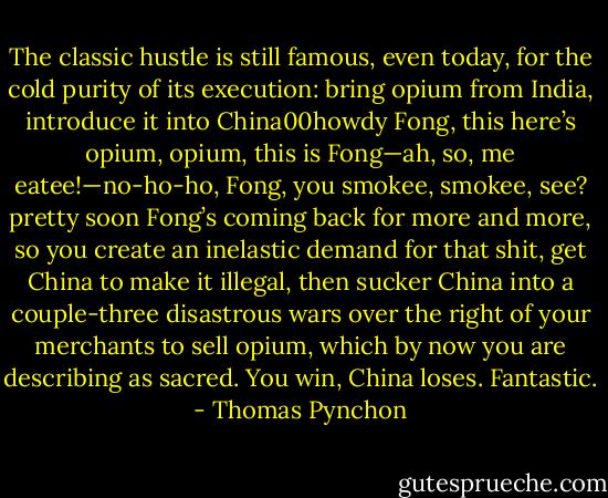 The classic hustle is still famous, even today, for the cold purity of its execution: bring opium from India, introduce it into China00howdy Fong, this here’s opium, opium, this is Fong—ah, so, me eatee!—no-ho-ho, Fong, you smokee, smokee, see? pretty soon Fong’s coming back for more and more, so you create an inelastic demand for that shit, get China to make it illegal, then sucker China into a couple-three disastrous wars over the right of your merchants to sell opium, which by now you are describing as sacred. You win, China loses. Fantastic. - Thomas Pynchon