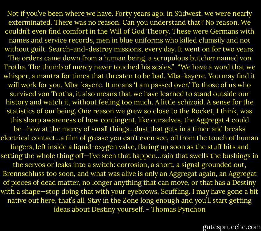 Not if you’ve been where we have. Forty years ago, in Südwest, we were nearly exterminated. There was no reason. Can you understand that? No reason. We couldn’t even find comfort in the Will of God Theory. These were Germans with names and service records, men in blue uniforms who killed clumsily and not without guilt. Search-and-destroy missions, every day. It went on for two years. The orders came down from a human being, a scrupulous butcher named von Trotha. The thumb of mercy never touched his scales.”<br /> “We have a word that we whisper, a mantra for times that threaten to be bad. Mba-kayere. You may find it will work for you. Mba-kayere. It means ‘I am passed over.’ To those of us who survived von Trotha, it also means that we have learned to stand outside our history and watch it, without feeling too much. A little schizoid. A sense for the statistics of our being. One reason we grew so close to the Rocket, I think, was this sharp awareness of how contingent, like ourselves, the Aggregat 4 could be—how at the mercy of small things…dust that gets in a timer and breaks electrical contact…a film of grease you can’t even see, oil from the touch of human fingers, left inside a liquid-oxygen valve, flaring up soon as the stuff hits and setting the whole thing off—I’ve seen that happen…rain that swells the bushings in the servos or leaks into a switch: corrosion, a short, a signal grounded out, Brennschluss too soon, and what was alive is only an Aggregat again, an Aggregat of pieces of dead matter, no longer anything that can move, or that has a Destiny with a shape—stop doing that with your eyebrows, Scuffling. I may have gone a bit native out here, that’s all. Stay in the Zone long enough and you’ll start getting ideas about Destiny yourself. - Thomas Pynchon