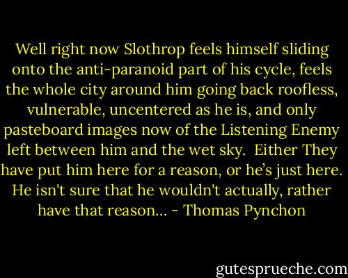 Well right now Slothrop feels himself sliding onto the anti-paranoid part of his cycle, feels the whole city around him going back roofless, vulnerable, uncentered as he is, and only pasteboard images now of the Listening Enemy left between him and the wet sky.<br /> Either They have put him here for a reason, or he’s just here. He isn't sure that he wouldn't actually, rather have that reason… - Thomas Pynchon