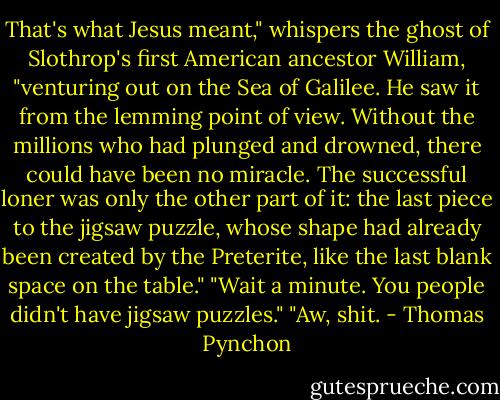 That's what Jesus meant," whispers the ghost of Slothrop's first American ancestor William, "venturing out on the Sea of Galilee. He saw it from the lemming point of view. Without the millions who had plunged and drowned, there could have been no miracle. The successful loner was only the other part of it: the last piece to the jigsaw puzzle, whose shape had already been created by the Preterite, like the last blank space on the table."<br />"Wait a minute. You people didn't have jigsaw puzzles."<br />"Aw, shit. - Thomas Pynchon