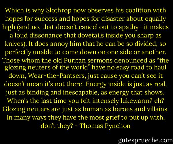 Which is why Slothrop now observes his coalition with hopes for success and hopes for disaster about equally high (and no, that doesn’t cancel out to apathy—it makes a loud dissonance that dovetails inside you sharp as knives). It does annoy him that he can be so divided, so perfectly unable to come down on one side or another. Those whom the old Puritan sermons denounced as “the glozing neuters of the world” have no easy road to haul down, Wear-the-Pantsers, just cause you can’t see it doesn’t mean it’s not there! Energy inside is just as real, just as binding and inescapable, as energy that shows. When’s the last time you felt intensely lukewarm? eh? Glozing neuters are just as human as heroes and villains. In many ways they have the most grief to put up with, don’t they? - Thomas Pynchon