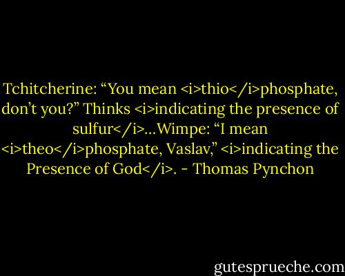 Tchitcherine: “You mean <i>thio</i>phosphate, don’t you?” Thinks <i>indicating the presence of sulfur</i>…Wimpe: “I mean <i>theo</i>phosphate, Vaslav,” <i>indicating the Presence of God</i>. - Thomas Pynchon