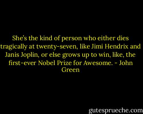 She’s the kind of person who either dies tragically at twenty-seven, like Jimi Hendrix and Janis Joplin, or else grows up to win, like, the first-ever Nobel Prize for Awesome. - John Green