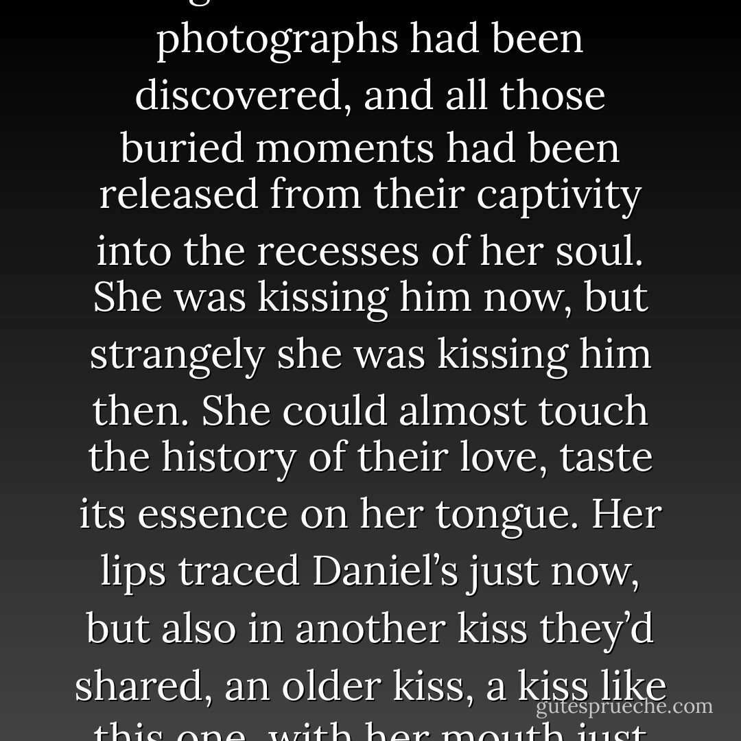 Luce didn’t wait for Daniel to lean forward and kiss her. Instead, she pressed her lips to his, relishing his moan of surprised pleasure, wanting to cleanse him of any pain he’d ever felt at losing her.<br />Kissing Daniel was somewhere between exhilaratingly new and unmistakably familiar, like a childhood memory that felt dreamlike until photographic evidence was found in an old box in the attic. Luce felt as if a hangar full of monumental photographs had been discovered, and all those buried moments had been released from their captivity into the recesses of her soul.<br />She was kissing him now, but strangely she was kissing him <i>then.</i> She could almost touch the history of their love, taste its essence on her tongue. Her lips traced Daniel’s just now, but also in another kiss they’d shared, an older kiss, a kiss like this one, with her mouth just there and his arms around her waist like that. He slipped his tongue against her teeth, and that recalled a handful of other kisses, too, every one of them intoxicating. When he passed his hand across her back, she felt a hundred shivers like this one. And when her eyes fluttered open and shut, the sight of him through her tangled lashed seemed a thousand kisses deep. - Lauren Kate