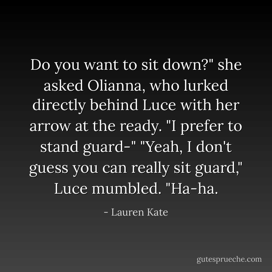Do you want to sit down?" she asked Olianna, who lurked directly behind Luce with her arrow at the ready.<br />"I prefer to stand guard-"<br />"Yeah, I don't guess you can really <i>sit</i> guard," Luce mumbled. "Ha-ha. - Lauren Kate