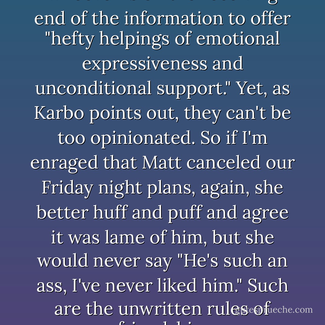 Friendship intimacy calls for whoever is on the receiving end of the information to offer "hefty helpings of emotional expressiveness and unconditional support." Yet, as Karbo points out, they can't be too opinionated. So if I'm enraged that Matt canceled our Friday night plans, again, she better huff and puff and agree it was lame of him, but she would never say "He's such an ass, I've never liked him." Such are the unwritten rules of friendship. - Rachel Bertsche
