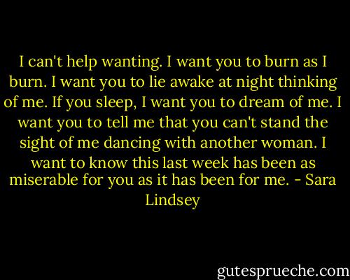 I can't help wanting. I want you to burn as I burn. I want you to lie awake at night thinking of me. If you sleep, I want you to dream of me. I want you to tell me that you can't stand the sight of me dancing with another woman. I want to know this last week has been as miserable for you as it has been for me. - Sara Lindsey
