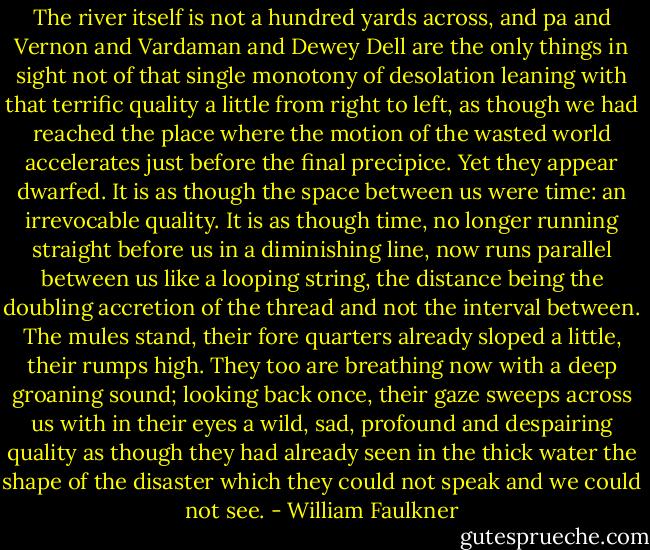 The river itself is not a hundred yards across, and pa and Vernon and Vardaman and Dewey Dell are the only things in sight not of that single monotony of desolation leaning with that terrific quality a little from right to left, as though we had reached the place where the motion of the wasted world accelerates just before the final precipice. Yet they appear dwarfed. It is as though the space between us were time: an irrevocable quality. It is as though time, no longer running straight before us in a diminishing line, now runs parallel between us like a looping string, the distance being the doubling accretion of the thread and not the interval between. The mules stand, their fore quarters already sloped a little, their rumps high. They too are breathing now with a deep groaning sound; looking back once, their gaze sweeps across us with in their eyes a wild, sad, profound and despairing quality as though they had already seen in the thick water the shape of the disaster which they could not speak and we could not see. - William Faulkner