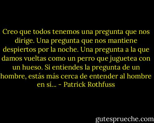 Creo que todos tenemos una pregunta que nos dirige. Una pregunta que nos mantiene despiertos por la noche. Una pregunta a la que damos vueltas como un perro que juguetea con un hueso. Si entiendes la pregunta de un hombre, estás más cerca de entender al hombre en sí... - Patrick Rothfuss