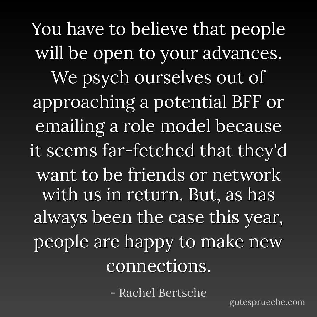 You have to believe that people will be open to your advances. We psych ourselves out of approaching a potential BFF or emailing a role model because it seems far-fetched that they'd want to be friends or network with us in return. But, as has always been the case this year, people are happy to make new connections. - Rachel Bertsche