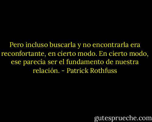 Pero incluso buscarla y no encontrarla era reconfortante, en cierto modo. En cierto modo, ese parecía ser el fundamento de nuestra relación. - Patrick Rothfuss