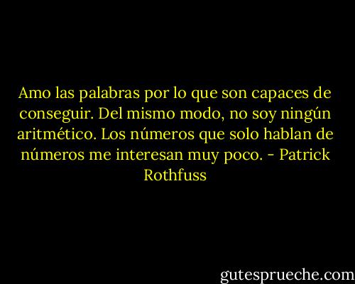 Amo las palabras por lo que son capaces de conseguir. Del mismo modo, no soy ningún aritmético. Los números que solo hablan de números me interesan muy poco. - Patrick Rothfuss
