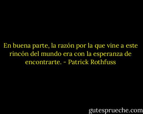 En buena parte, la razón por la que vine a este rincón del mundo era con la esperanza de encontrarte. - Patrick Rothfuss