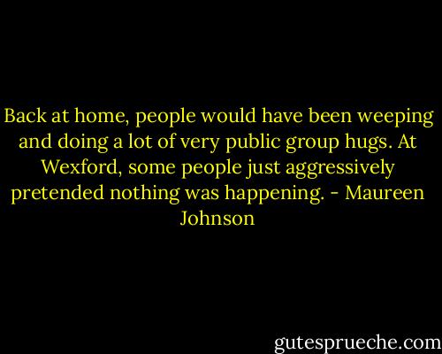 Back at home, people would have been weeping and doing a lot of very public group hugs. At Wexford, some people just aggressively pretended nothing was happening. - Maureen Johnson