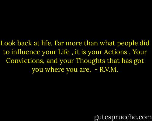 Look back at life. Far more than what people did to influence your Life , it is your Actions , Your Convictions, and your Thoughts that has got you where you are.  - R.V.M.